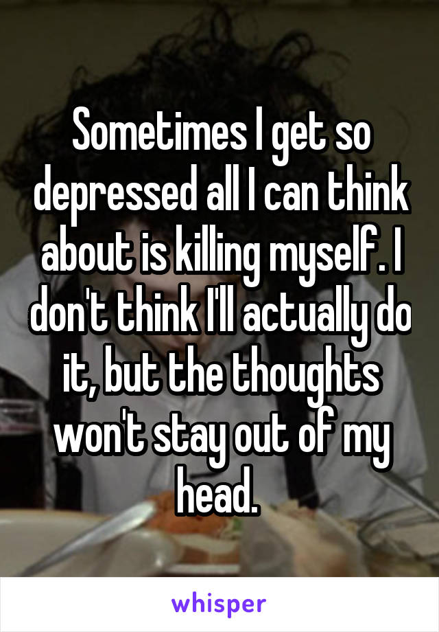 Sometimes I get so depressed all I can think about is killing myself. I don't think I'll actually do it, but the thoughts won't stay out of my head. 