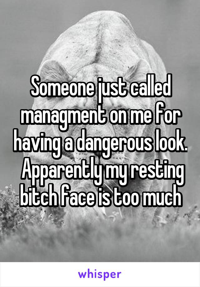 Someone just called managment on me for having a dangerous look.  Apparently my resting bitch face is too much