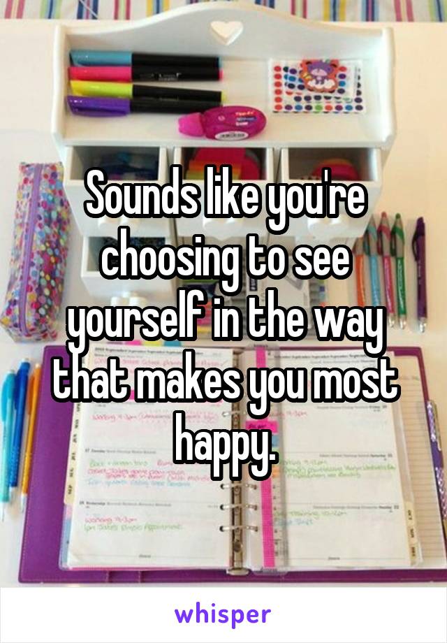 Sounds like you're choosing to see yourself in the way that makes you most happy.
