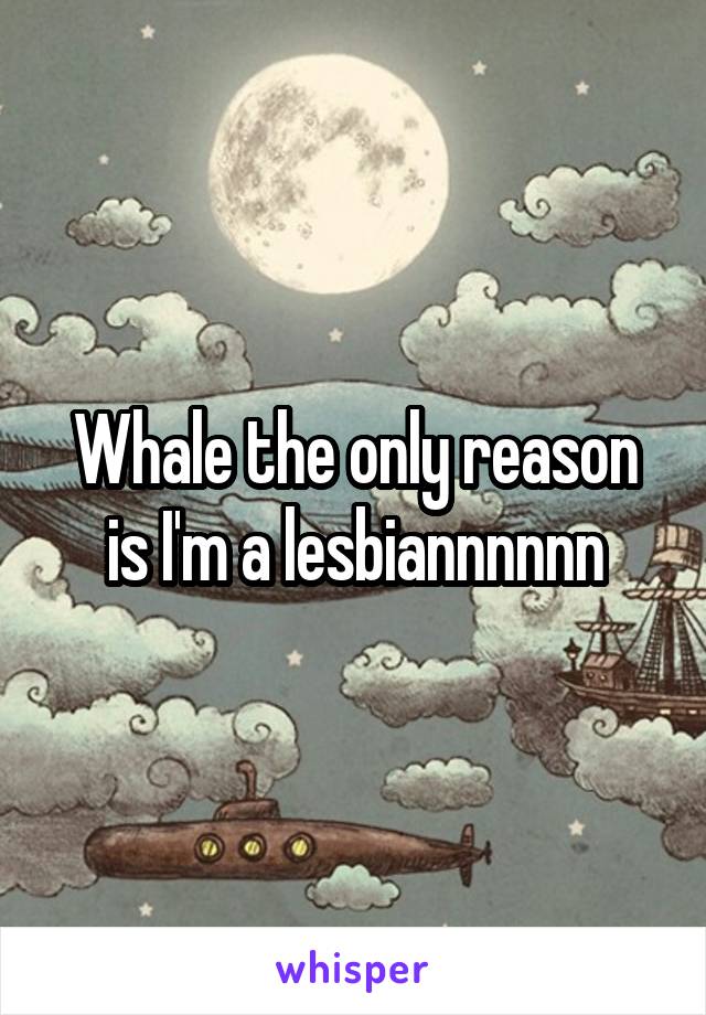 Whale the only reason is I'm a lesbiannnnnn