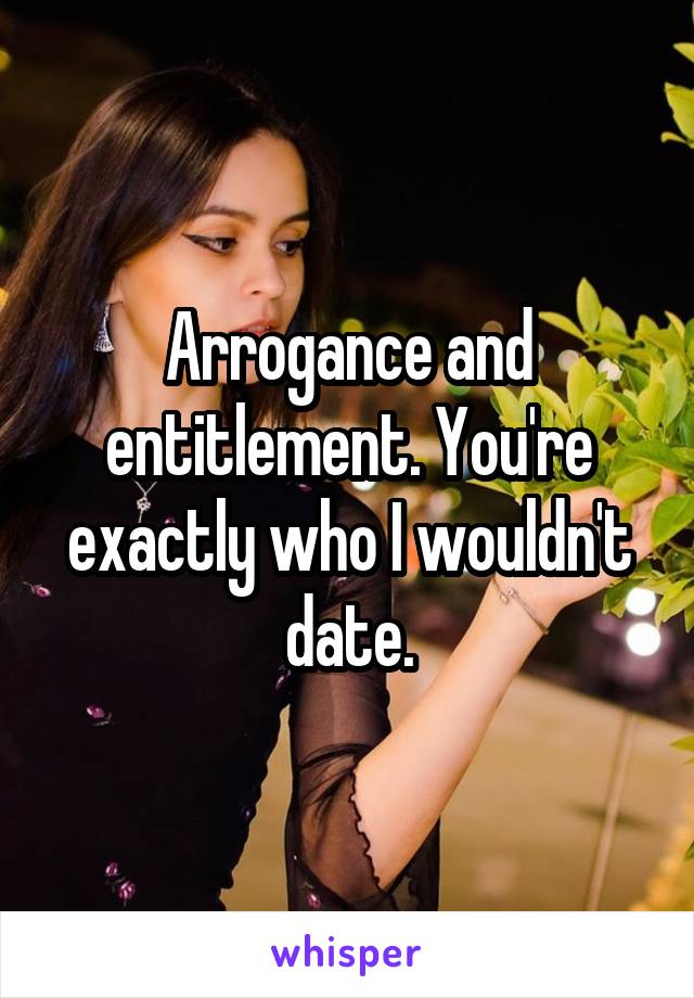 Arrogance and entitlement. You're exactly who I wouldn't date.
