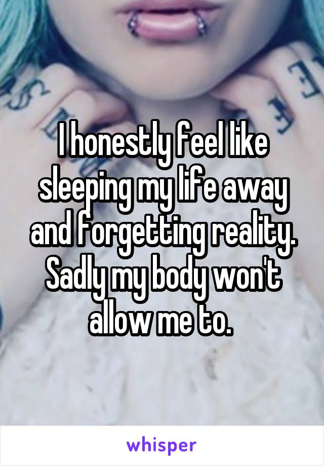 I honestly feel like sleeping my life away and forgetting reality. Sadly my body won't allow me to. 