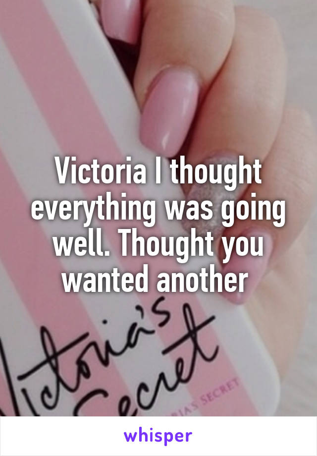 Victoria I thought everything was going well. Thought you wanted another 