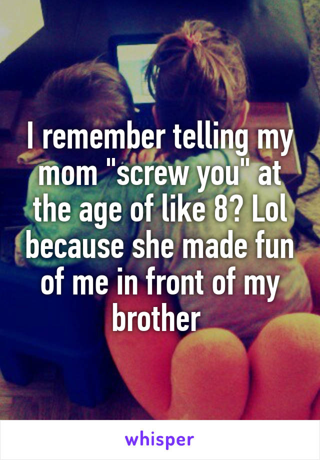 I remember telling my mom "screw you" at the age of like 8? Lol because she made fun of me in front of my brother 