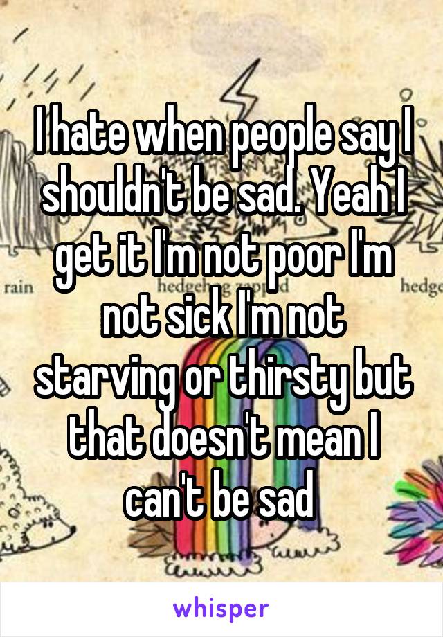 I hate when people say I shouldn't be sad. Yeah I get it I'm not poor I'm not sick I'm not starving or thirsty but that doesn't mean I can't be sad 