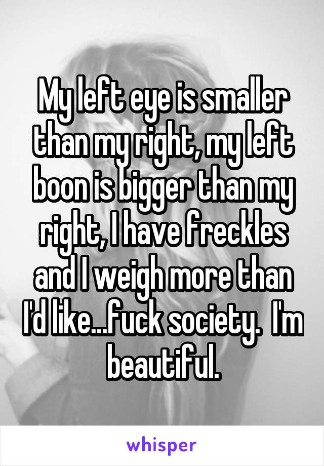 My left eye is smaller than my right, my left boon is bigger than my right, I have freckles and I weigh more than I'd like...fuck society.  I'm beautiful.