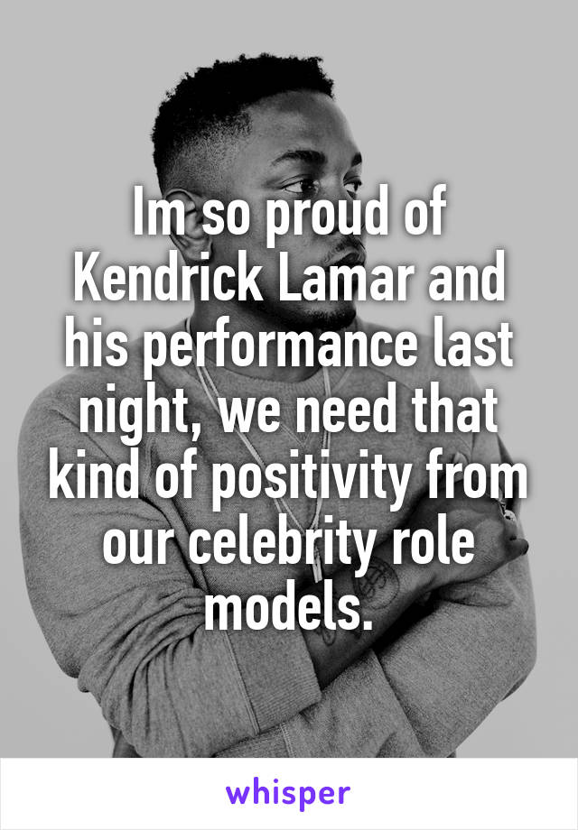 Im so proud of Kendrick Lamar and his performance last night, we need that kind of positivity from our celebrity role models.