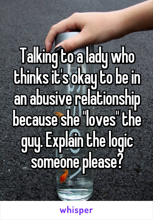 Talking to a lady who thinks it's okay to be in an abusive relationship because she "loves" the guy. Explain the logic someone please?