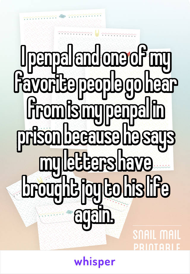 I penpal and one of my favorite people go hear from is my penpal in prison because he says my letters have brought joy to his life again. 