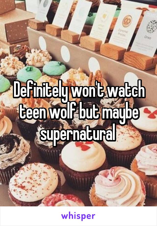 Definitely won't watch teen wolf but maybe supernatural 