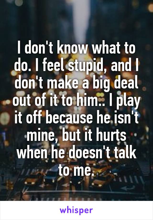I don't know what to do. I feel stupid, and I don't make a big deal out of it to him.. I play it off because he isn't mine, but it hurts when he doesn't talk to me.