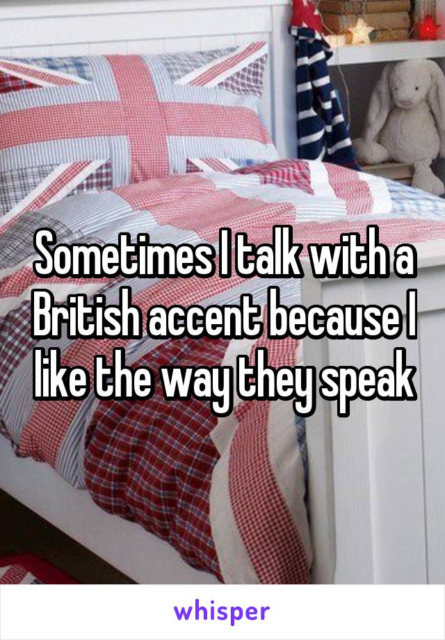 Sometimes I talk with a British accent because I like the way they speak