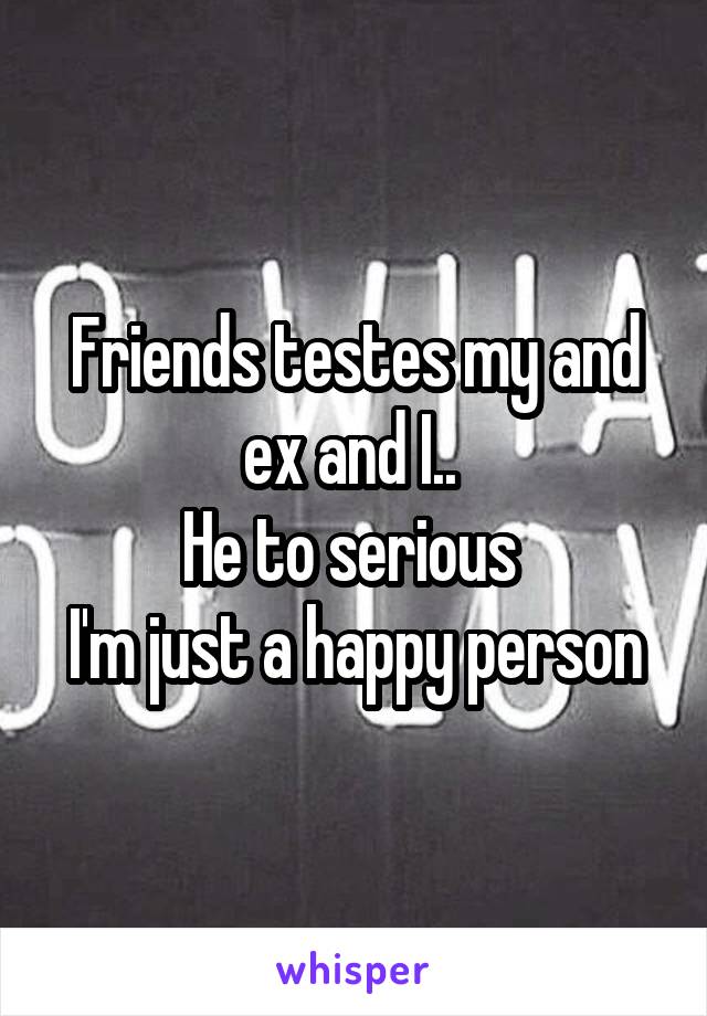 Friends testes my and ex and I.. 
He to serious 
I'm just a happy person