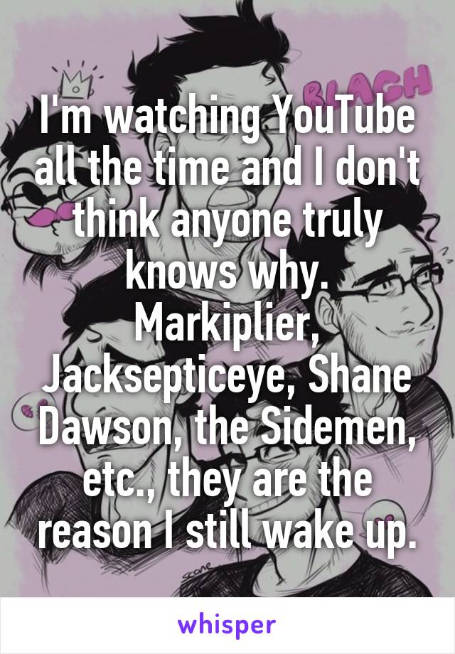 I'm watching YouTube all the time and I don't think anyone truly knows why.
Markiplier, Jacksepticeye, Shane Dawson, the Sidemen, etc., they are the reason I still wake up.
