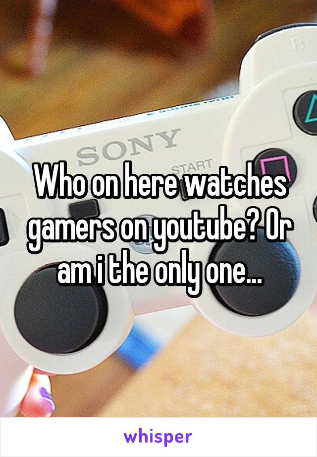 Who on here watches gamers on youtube? Or am i the only one...