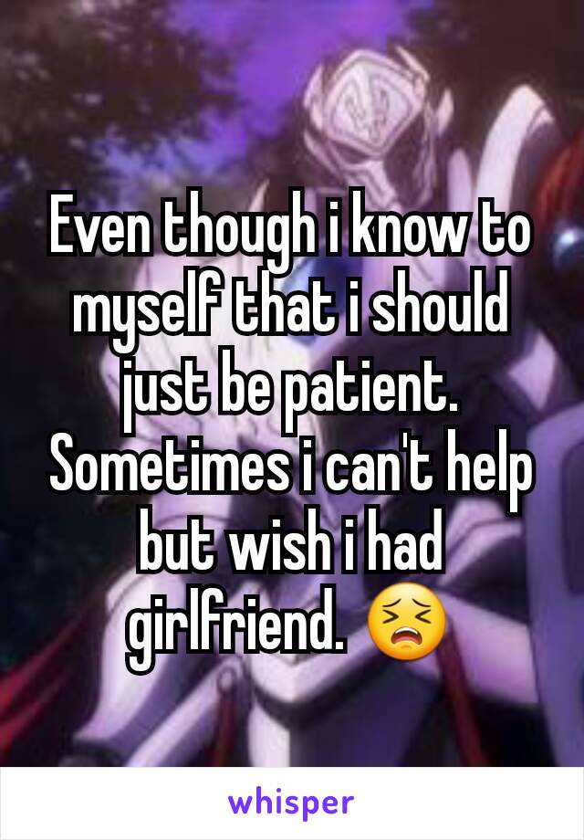Even though i know to myself that i should just be patient. Sometimes i can't help but wish i had girlfriend. 😣