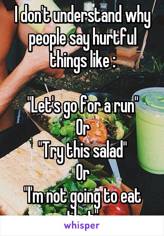 I don't understand why people say hurtful things like :

"Let's go for a run"
Or
"Try this salad"
Or
"I'm not going to eat that"