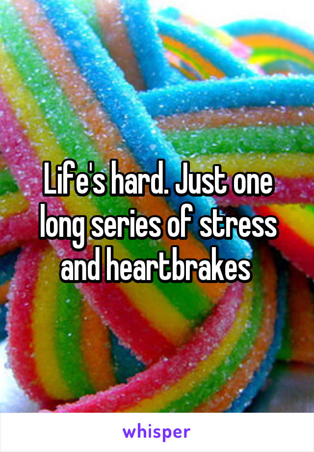 Life's hard. Just one long series of stress and heartbrakes 