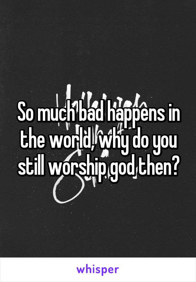 So much bad happens in the world, why do you still worship god then?