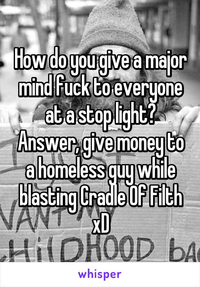 How do you give a major mind fuck to everyone at a stop light? Answer, give money to a homeless guy while blasting Cradle Of Filth xD