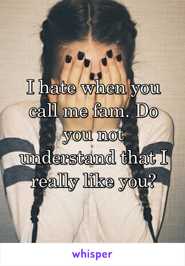 I hate when you call me fam. Do you not understand that I really like you?