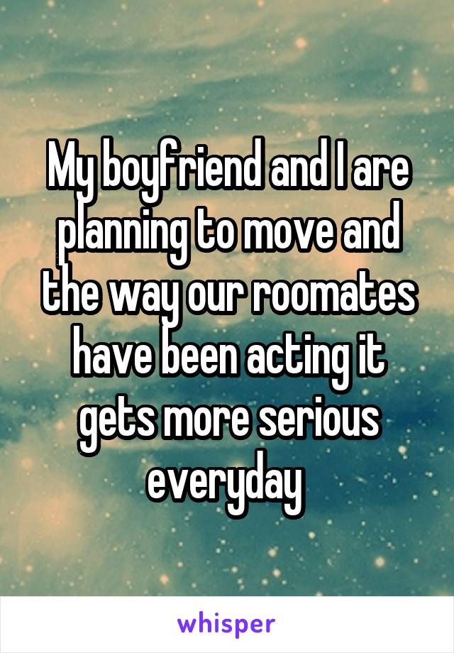 My boyfriend and I are planning to move and the way our roomates have been acting it gets more serious everyday 