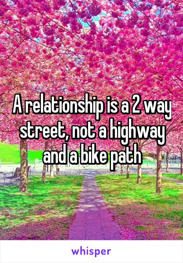 A relationship is a 2 way street, not a highway and a bike path