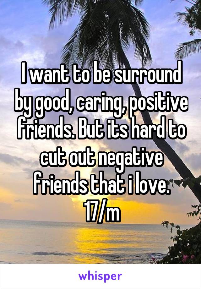 I want to be surround by good, caring, positive friends. But its hard to cut out negative friends that i love. 17/m
