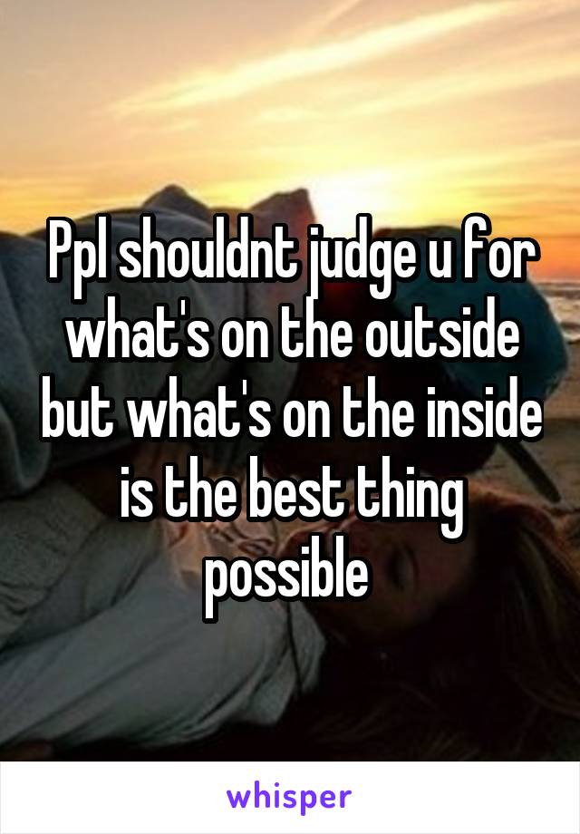 Ppl shouldnt judge u for what's on the outside but what's on the inside is the best thing possible 