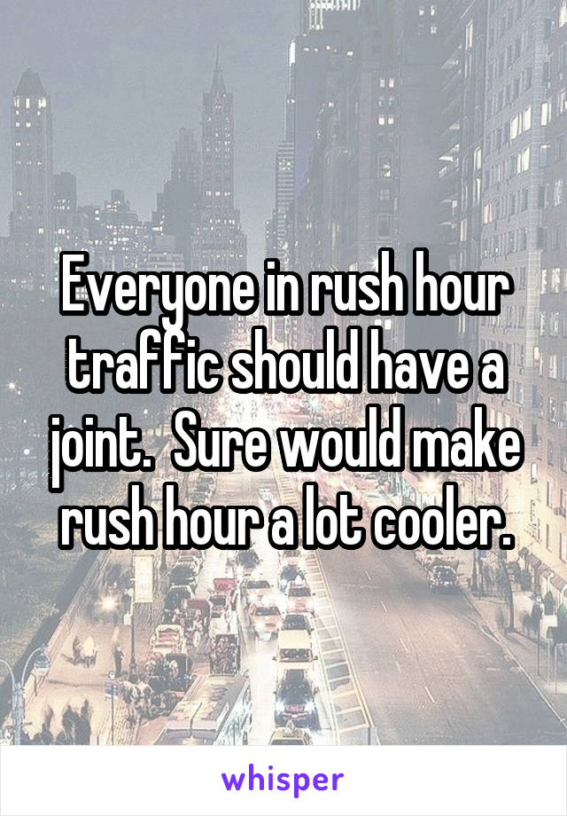 Everyone in rush hour traffic should have a joint.  Sure would make rush hour a lot cooler.