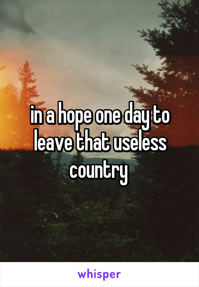 in a hope one day to leave that useless country 