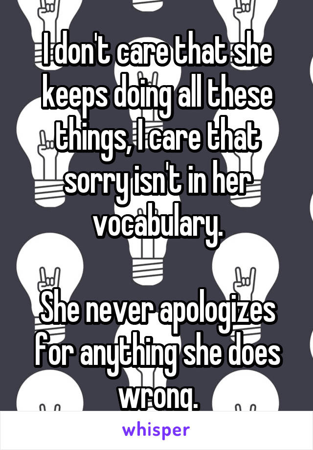 I don't care that she keeps doing all these things, I care that sorry isn't in her vocabulary.

She never apologizes for anything she does wrong.