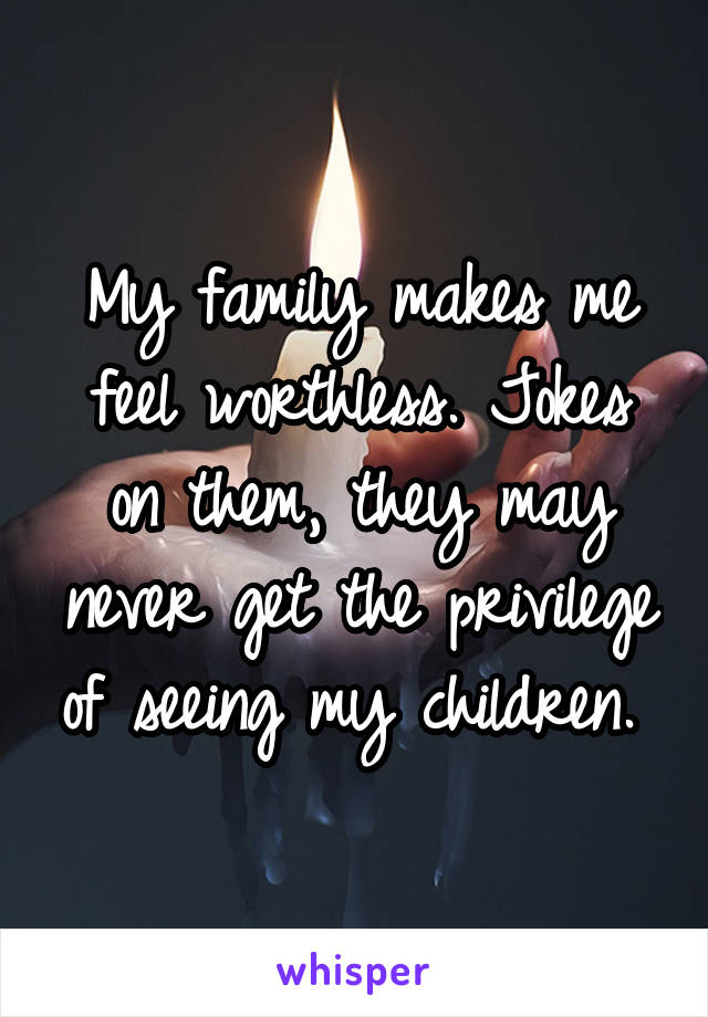 My family makes me feel worthless. Jokes on them, they may never get the privilege of seeing my children. 