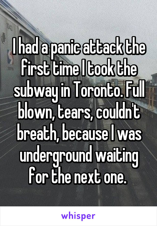 I had a panic attack the first time I took the subway in Toronto. Full blown, tears, couldn't breath, because I was underground waiting for the next one. 