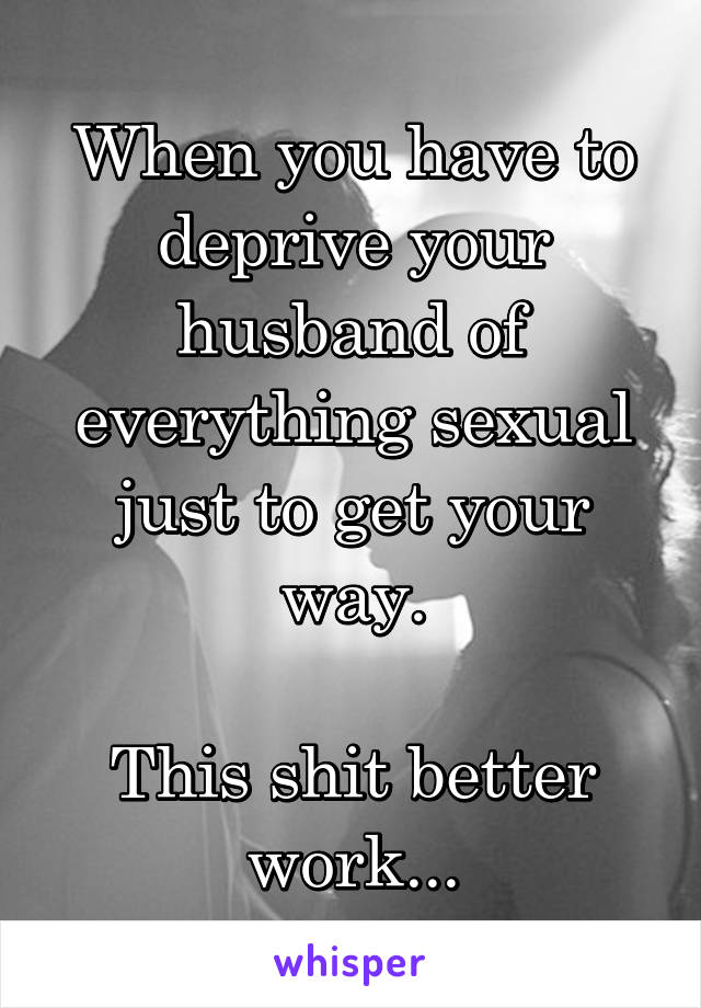 When you have to deprive your husband of everything sexual just to get your way.

This shit better work...