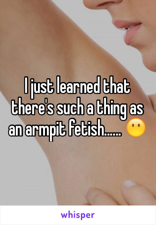 I just learned that there's such a thing as an armpit fetish...... 😶