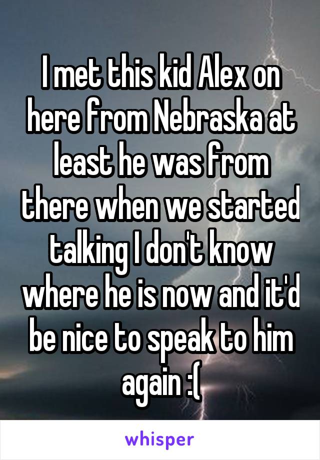 I met this kid Alex on here from Nebraska at least he was from there when we started talking I don't know where he is now and it'd be nice to speak to him again :(