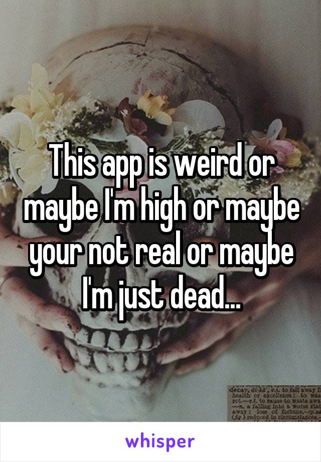 This app is weird or maybe I'm high or maybe your not real or maybe I'm just dead...