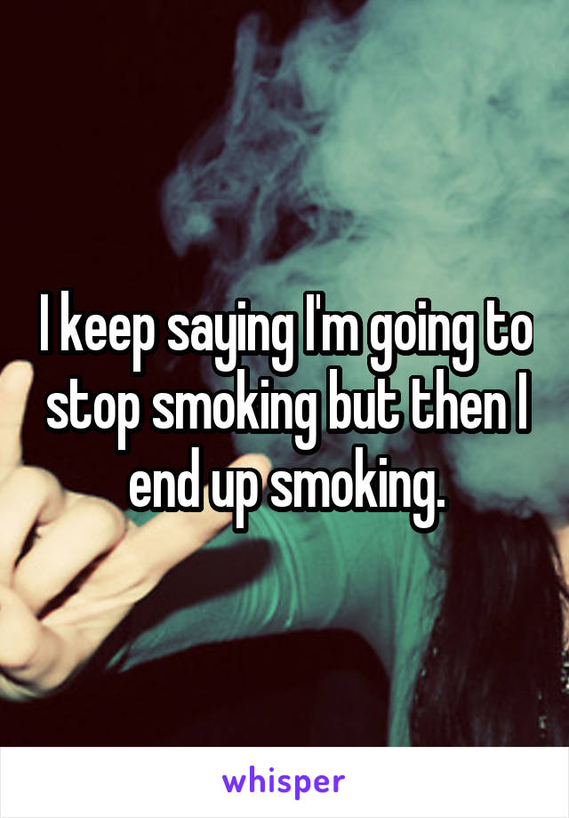 I keep saying I'm going to stop smoking but then I end up smoking.