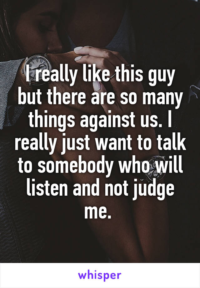 I really like this guy but there are so many things against us. I really just want to talk to somebody who will listen and not judge me. 