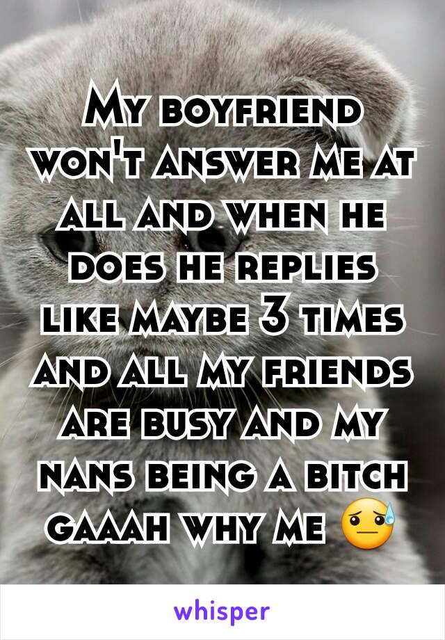 My boyfriend won't answer me at all and when he does he replies like maybe 3 times and all my friends are busy and my nans being a bitch gaaah why me 😓