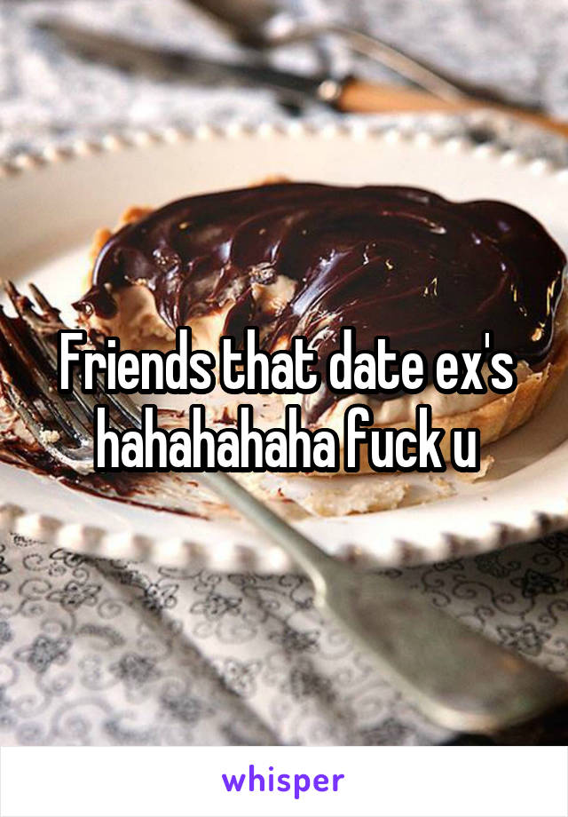 Friends that date ex's hahahahaha fuck u