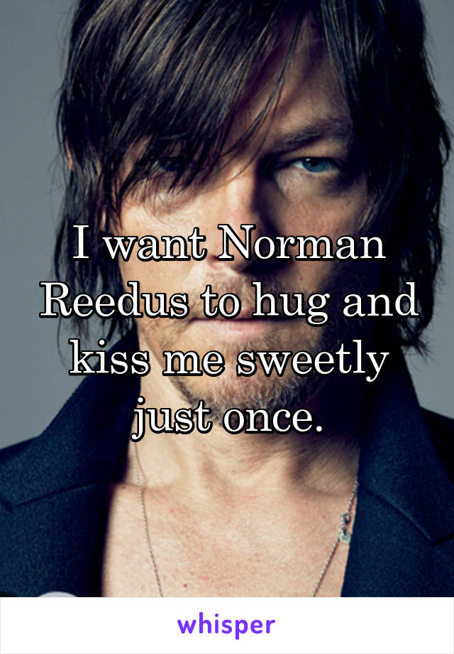 I want Norman Reedus to hug and kiss me sweetly just once.