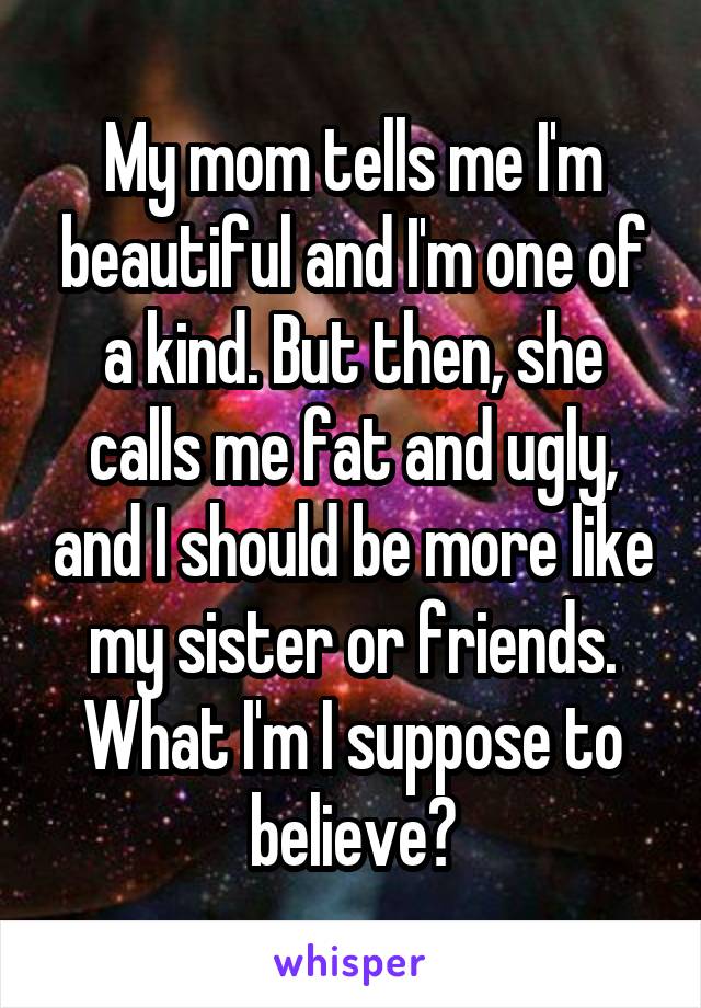 My mom tells me I'm beautiful and I'm one of a kind. But then, she calls me fat and ugly, and I should be more like my sister or friends. What I'm I suppose to believe?