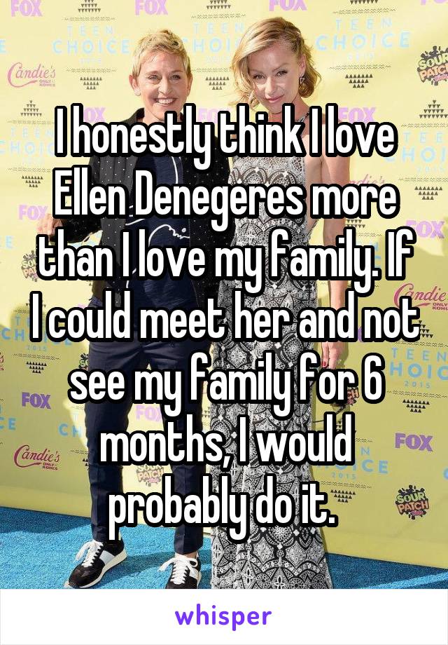 I honestly think I love Ellen Denegeres more than I love my family. If I could meet her and not see my family for 6 months, I would probably do it. 