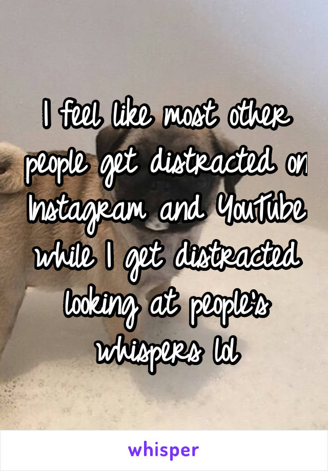 I feel like most other people get distracted on Instagram and YouTube while I get distracted looking at people's whispers lol