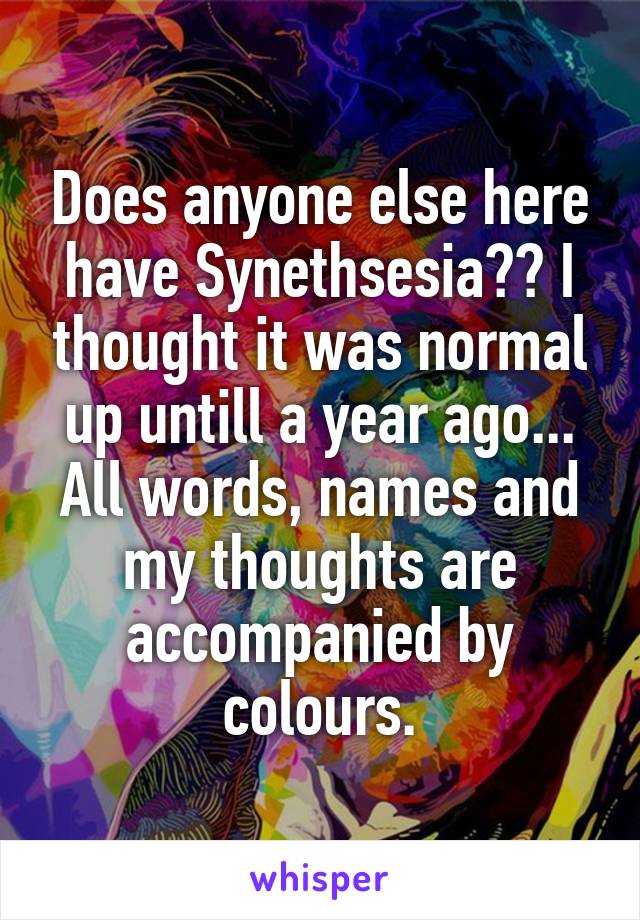 Does anyone else here have Synethsesia?? I thought it was normal up untill a year ago...
All words, names and my thoughts are accompanied by colours.