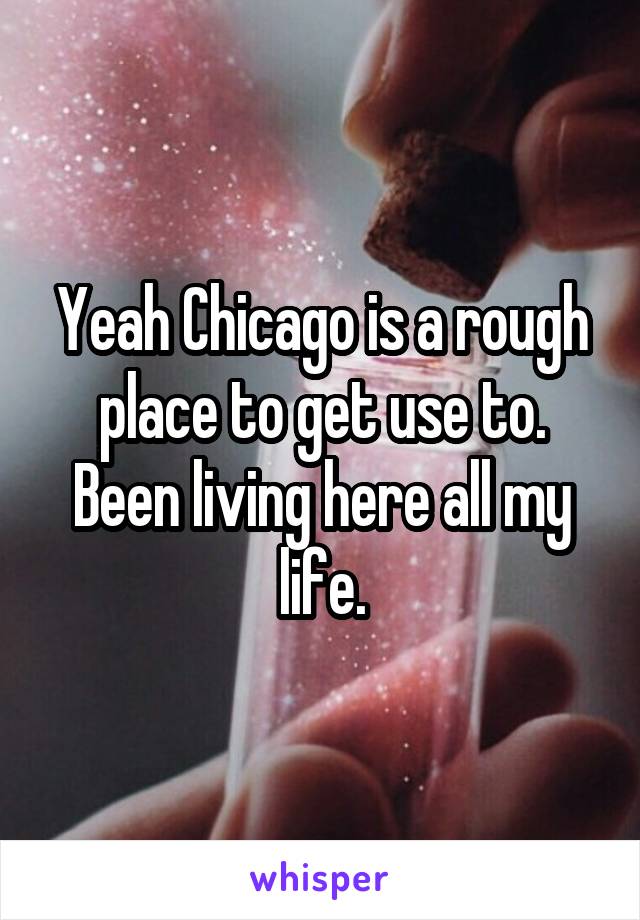 Yeah Chicago is a rough place to get use to. Been living here all my life.
