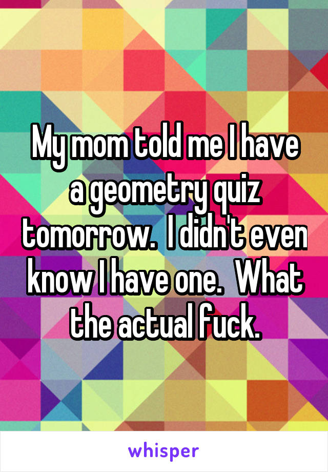 My mom told me I have a geometry quiz tomorrow.  I didn't even know I have one.  What the actual fuck.