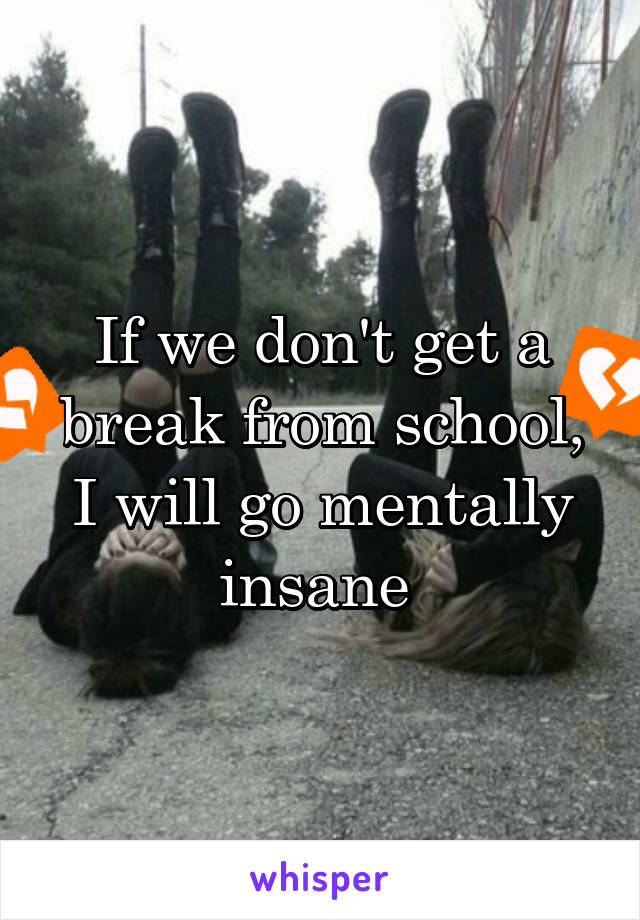 If we don't get a break from school, I will go mentally insane 
